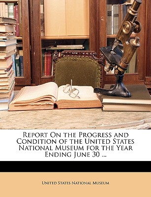 Report on the Progress and Condition of the United States National Museum for the Year Ending June 30 ... - United States National Museum (Creator)