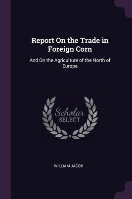 Report On the Trade in Foreign Corn: And On the Agriculture of the North of Europe - Jacob, William