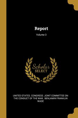 Report; Volume 3 - United States Congress Joint Committee (Creator), and Benjamin Franklin Wade (Creator)