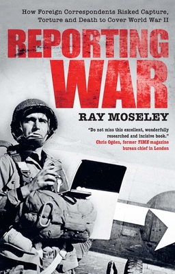 Reporting War: How Foreign Correspondents Risked Capture, Torture and Death to Cover World War II - Moseley, Ray
