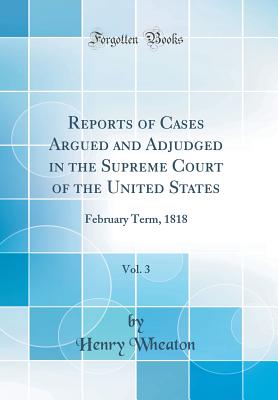 Reports of Cases Argued and Adjudged in the Supreme Court of the United States, Vol. 3: February Term, 1818 (Classic Reprint) - Wheaton, Henry