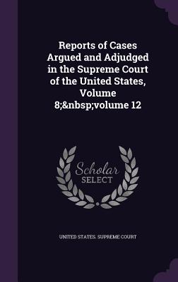 Reports of Cases Argued and Adjudged in the Supreme Court of the United States, Volume 8; volume 12 - United States Supreme Court (Creator)