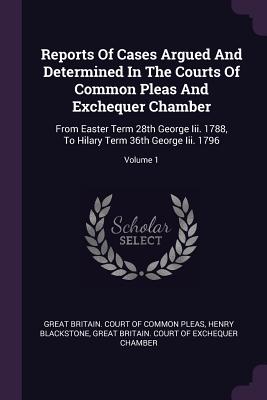 Reports Of Cases Argued And Determined In The Courts Of Common Pleas And Exchequer Chamber: From Easter Term 28th George Iii. 1788, To Hilary Term 36th George Iii. 1796; Volume 1 - Great Britain Court of Common Pleas (Creator), and Blackstone, Henry, and Great Britain Court of Exchequer Chambe (Creator)