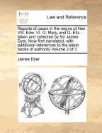 Reports of Cases in the Reigns of Hen. VIII. Edw. VI. Q. Mary, and Q. Eliz, Taken and Collected by Sir James Dyer, ... Now First Translated, with Additional References to the Latest Books of Authority, Vol 1 to 3