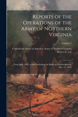 Reports of the Operations of the Army of Northern Virginia: From June 1862, to and Including the Battle at Fredericksburg, Dec. 13, 1862; Volume 1 - Confederate States of America Army O (Creator), and Lee, Robert E (Robert Edward) 1807- (Creator)