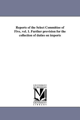 Reports of the Select Committee of Five, vol. 1. Further provision for the collection of duties on imports - United States Congress House Select Co