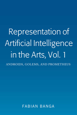 Representation of Artificial Intelligence in the Arts, Vol. 1: Androids, Golems, and Prometheus - Banga, Fabian