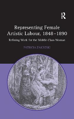 Representing Female Artistic Labour, 1848-1890: Refining Work for the Middle-Class Woman - Zakreski, Patricia