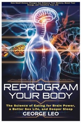Reprogram Your Body: The Science of Eating for Brain Power, a Better Sex Life, and Deeper Sleep: How Small Dietary Changes Can Enhance Your Memory, Boost Your Energy, and Transform Your Life - Leo, George