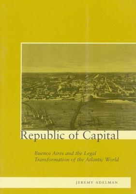 Republic of Capital: Buenos Aires and the Legal Transformation of the Atlantic World - Adelman, Jeremy