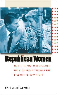 Republican Women: Feminism and Conservatism from Suffrage through the Rise of the New Right - Rymph, Catherine E