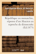 Republique Ou Monarchie, Reponse d'Un Alsacien Au Reproche de Democratie Fait A l'Alsace-Lorraine: Et Aux Departements de l'Est