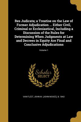 Res Judicata; a Treatise on the Law of Former Adjudication ... Either Civil, Criminal or Ecclesiastical, Including a Discussion of the Rules for Determining When Judgments at Law and Decrees in Equity Are Final and Conclusive Adjudications; Volume 1 - Van Fleet, John M (John McKee) B 1842 (Creator)