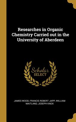 Researches in Organic Chemistry Carried out in the University of Aberdeen - Wood, James, and Japp, Francis Robert, and Maitland, William