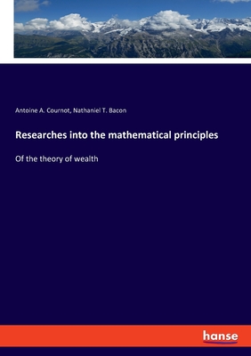 Researches into the mathematical principles: Of the theory of wealth - Cournot, Antoine A, and Bacon, Nathaniel T