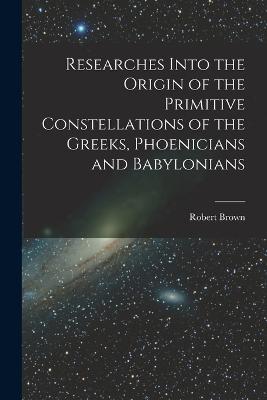 Researches Into the Origin of the Primitive Constellations of the Greeks, Phoenicians and Babylonians - Brown, Robert