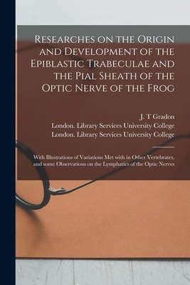 Researches on the Origin and Development of the Epiblastic Trabeculae and the Pial Sheath of the Optic Nerve of the Frog [electronic Resource]: With Illustrations of Variations Met With in Other Vertebrates, and Some Observations on the Lymphatics Of... - Gradon, J T (Creator), and University College, London Library S (Creator)