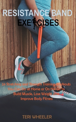 Resistance Band Exercises: 24 Stretching and Strength Training Workouts You Can Do at Home or On the Go to Build Muscle, Lose Weight and Improve Body Fitness - Wheeler, Teri