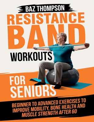Resistance Band Workouts for Seniors: Beginner to Advanced Exercises to Improve Mobility, Bone Health and Muscle Strength After 60 - Thompson, Baz, and Lynch, Britney
