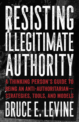 Resisting Illegitimate Authority: A Thinking Person's Guide to Being an Anti-Authoritarian--Strategies, Tools, and Models - Levine, Bruce E