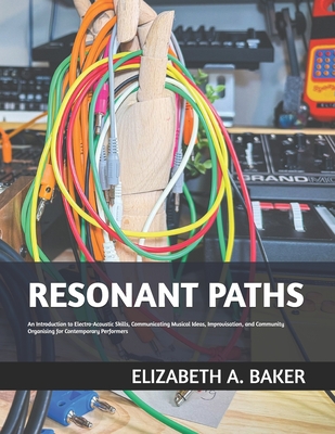 Resonant Paths: An Introduction to Electro-Acoustic Skills, Communicating Musical Ideas, Improvisation, and Community Organising for Contemporary Performers - Baker, Elizabeth A