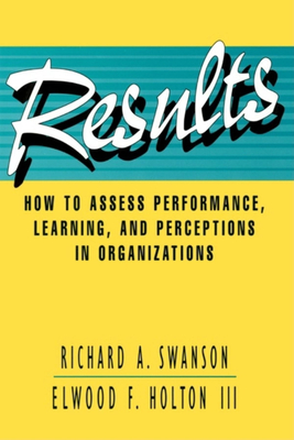 Results: How to Assess Performance, Learning, & Perceptions in Organizations - Swanson, Richard A, PhD, and Holton, Elwood F