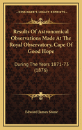 Results Of Astronomical Observations Made At The Royal Observatory, Cape Of Good Hope: During The Years 1871-73 (1876)