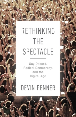 Rethinking the Spectacle: Guy Debord, Radical Democracy, and the Digital Age - Penner, Devin
