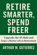 Retire Smarter, Spend Freer: Upgrade the 4% Rule and Enjoy a Richer Life in Retirement