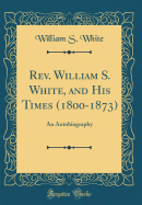 REV. William S. White, and His Times (1800-1873): An Autobiography (Classic Reprint)