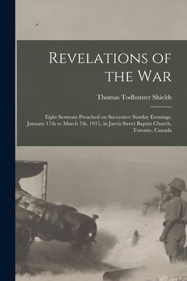 Revelations of the War: Eight Sermons Preached on Successive Sunday Evenings, January 17th to March 7th, 1915, in Jarvis Street Baptist Church, Toronto, Canada - Shields, Thomas Todhunter 1873-1955