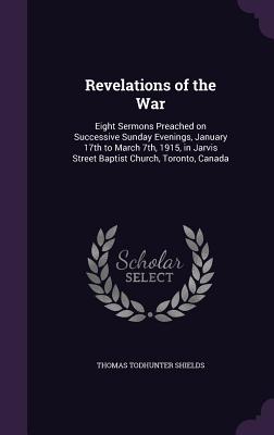 Revelations of the War: Eight Sermons Preached on Successive Sunday Evenings, January 17th to March 7th, 1915, in Jarvis Street Baptist Church, Toronto, Canada - Shields, Thomas Todhunter