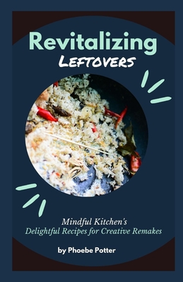 Revitalizing Leftovers: Mindful Kitchen's Delightful Recipes for Creative Remakes - Potter, Phoebe