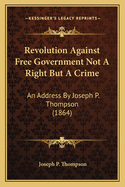 Revolution Against Free Government Not A Right But A Crime: An Address By Joseph P. Thompson (1864)