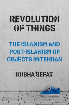 Revolution of Things: The Islamism and Post-Islamism of Objects in Tehran - Sefat, Kusha