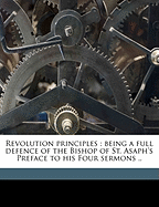 Revolution Principles: Being a Full Defence of the Bishop of St. Asaph's Preface to His Four Sermons; In Answer to the Objections Which Have Been Made Against It; Proving Them to Be All Groundless, by Scripture, Law, and Reason (Classic Reprint)