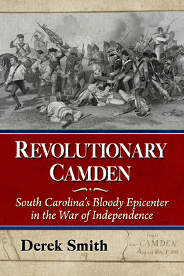 Revolutionary Camden: South Carolina's Bloody Epicenter in the War of Independence - Smith, Derek