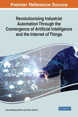 Revolutionizing Industrial Automation Through the Convergence of Artificial Intelligence and the Internet of Things - Mishra, Divya Upadhyay (Editor), and Sharma, Shanu (Editor)