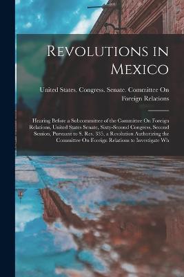 Revolutions in Mexico: Hearing Before a Subcommittee of the Committee On Foreign Relations, United States Senate, Sixty-Second Congress, Second Session, Pursuant to S. Res. 335, a Resolution Authorizing the Committee On Foreign Relations to Investigate Wh - United States Congress Senate Comm (Creator)