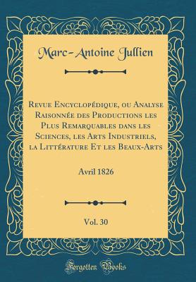 Revue Encyclopdique, Ou Analyse Raisonne Des Productions Les Plus Remarquables Dans Les Sciences, Les Arts Industriels, La Littrature Et Les Beaux-Arts, Vol. 30: Avril 1826 (Classic Reprint) - Jullien, Marc-Antoine