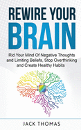 Rewire Your Brain: Rid Your Mind Of Negative Thoughts and Limiting Beliefs, Stop Overthinking And Create Healthy Habits