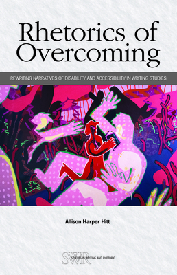 Rhetorics of Overcoming: Rewriting Narratives of Disability and Accessibility in Writing Studies - Hitt, Allison Harper