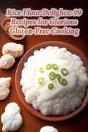 Rice Flour Delights: 99 Recipes for Glorious Gluten-Free Cooking