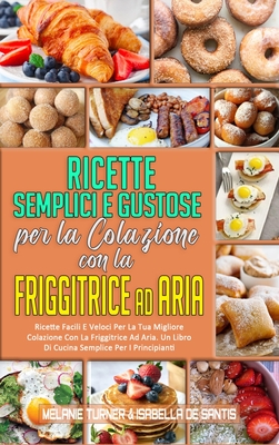 Ricette Semplici e Gustose per la Colazione con la Friggitrice ad Aria: Ricette Facili E Veloci Per La Tua Migliore Colazione Con La Friggitrice Ad Aria. Un Libro Di Cucina Semplice Per I Principianti (Simply Tasty Air Fryer Breakfast Cookbook) (Italian V - Turner, Melanie, and de Santis, Isabella