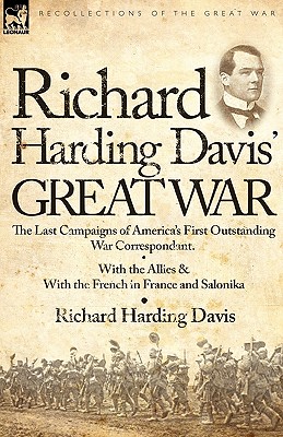 Richard Harding Davis' Great War: The Last Campaigns of America's First Outstanding War Correspondent-With the Allies & With the French in France and Salonika - Davis, Richard Harding