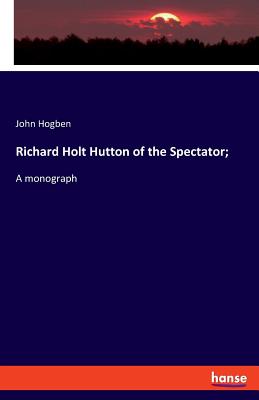 Richard Holt Hutton of the Spectator;: A monograph - Hogben, John
