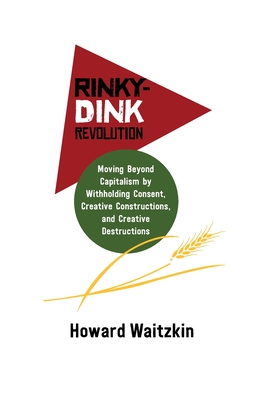 Rinky Dink Revolution: Moving Beyond Capitalism by Withholding Consent Creative Constructions and Creative Destructions - Waitzkin, Howard