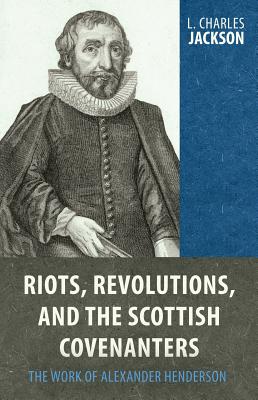 Riots, Revolutions, and the Scottish Covenanters: The Work of Alexander Henderson - Jackson, L Charles
