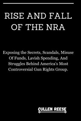 Rise and Fall of the Nra: Exposing the Secrets, Scandals, Misuse Of Funds, Lavish Spending, And Struggles Behind America's Most Controversial Gun Rights Group. - Reese, Cullen