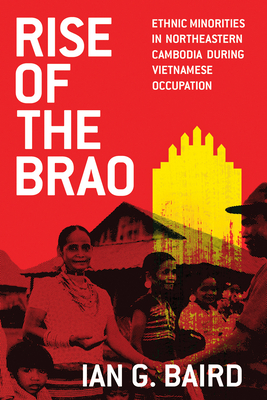 Rise of the Brao: Ethnic Minorities in Northeastern Cambodia during Vietnamese Occupation - Baird, Ian G